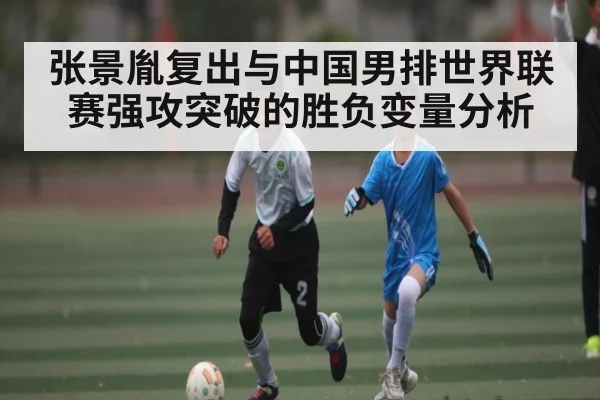 张景胤复出与中国男排世界联赛强攻突破的胜负变量分析