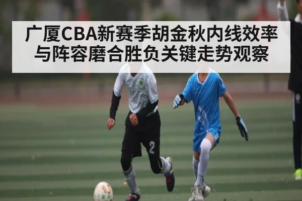 广厦CBA新赛季胡金秋内线效率与阵容磨合胜负关键走势观察